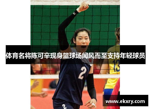 体育名将陈可辛现身篮球场闻风而至支持年轻球员