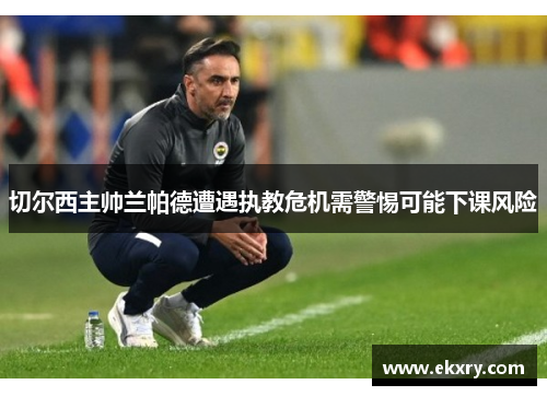 切尔西主帅兰帕德遭遇执教危机需警惕可能下课风险